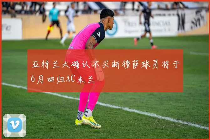 亚特兰大确认不买断穆萨球员将于6月回归AC米兰