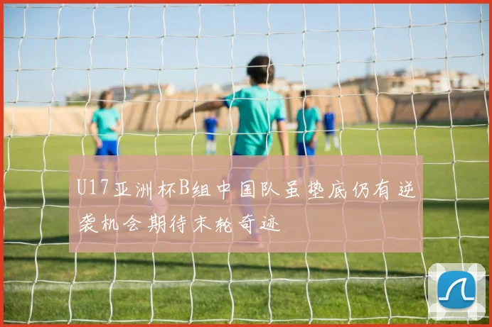 U17亚洲杯B组中国队虽垫底仍有逆袭机会期待末轮奇迹
