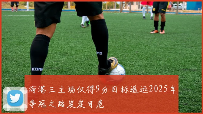 海港三主场仅得9分目标遥远2025年争冠之路岌岌可危