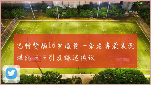 巴特赞扬16岁道曼一条龙奔袭表现堪比卡卡引发球迷热议