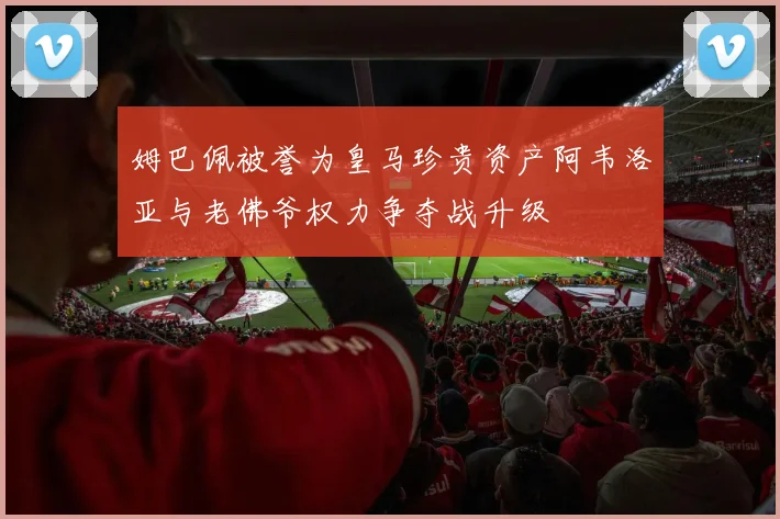 姆巴佩被誉为皇马珍贵资产阿韦洛亚与老佛爷权力争夺战升级