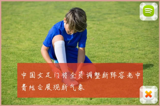 中国女足门将全员调整新阵容老中青结合展现新气象