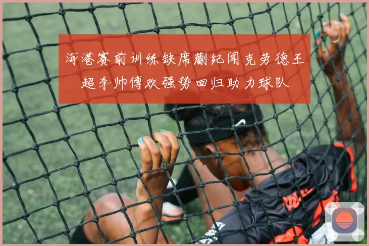 海港赛前训练缺席蒯纪闻克劳德王燊超李帅傅欢强势回归助力球队
