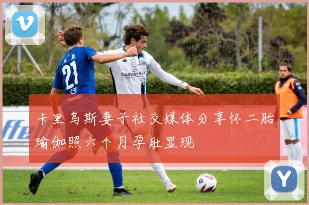 卡里乌斯妻子社交媒体分享怀二胎瑜伽照六个月孕肚显现