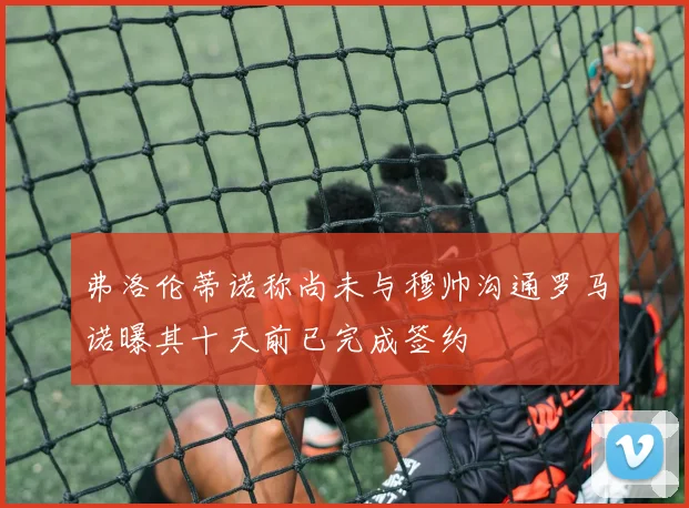 弗洛伦蒂诺称尚未与穆帅沟通罗马诺曝其十天前已完成签约