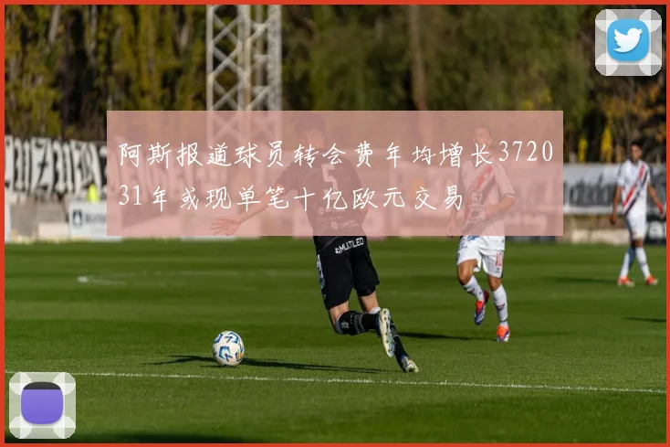 阿斯报道球员转会费年均增长372031年或现单笔十亿欧元交易