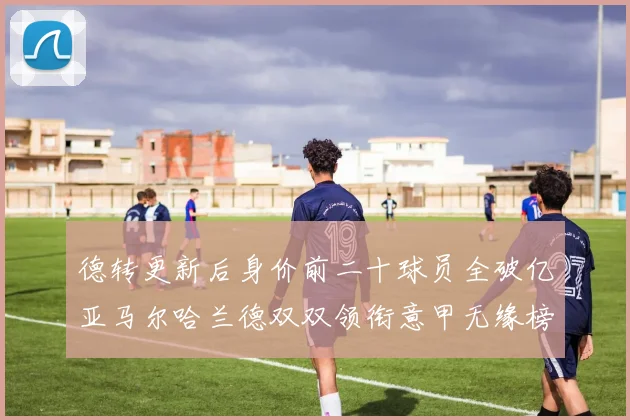 德转更新后身价前二十球员全破亿亚马尔哈兰德双双领衔意甲无缘榜单