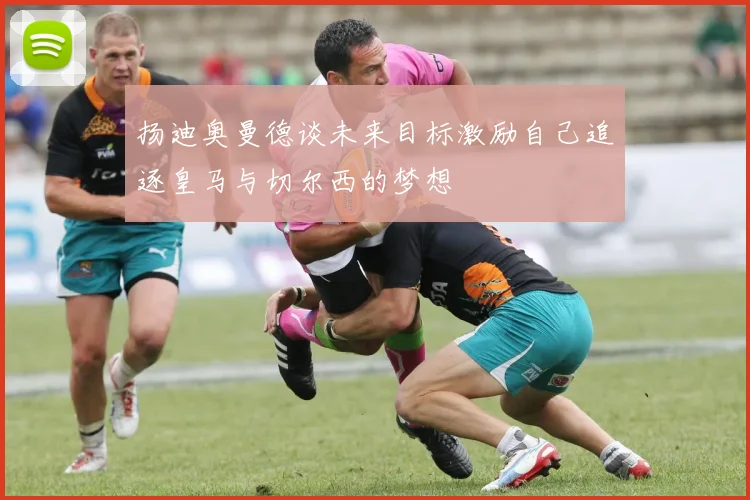 扬迪奥曼德谈未来目标激励自己追逐皇马与切尔西的梦想